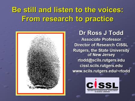 Be still and listen to the voices: From research to practice Dr Ross J Todd Associate Professor Director of Research CISSL Rutgers, the State University.