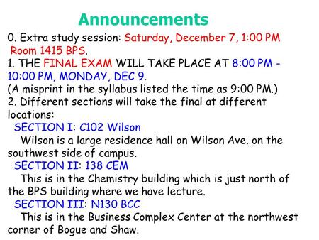 Announcements 0. Extra study session: Saturday, December 7, 1:00 PM Room 1415 BPS. 1. THE FINAL EXAM WILL TAKE PLACE AT 8:00 PM - 10:00 PM, MONDAY, DEC.