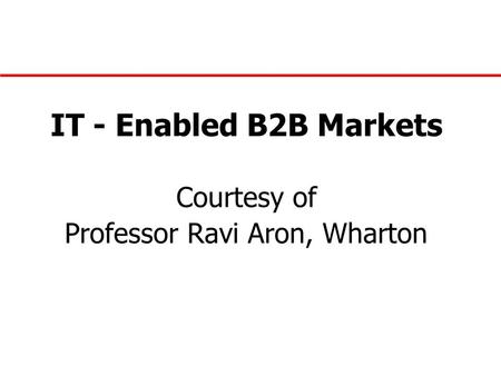 IT - Enabled B2B Markets Courtesy of Professor Ravi Aron, Wharton.