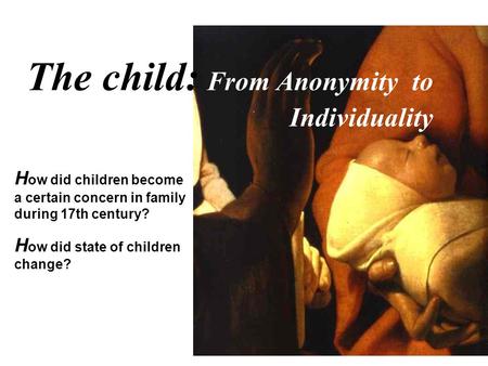 The child: From Anonymity to Individuality H ow did children become a certain concern in family during 17th century? H ow did state of children change?