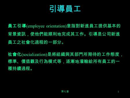 引導員工 員工引導(employee orientation)意指對新進員工提供基本的背景資訊，使他們能順利地完成其工作。引導是公司新進員工之社會化過程的一部分。 社會化(socialization)是將組織與其部門所期待的工作態度，標準、價值觀及行為模式等，逐漸地灌輸給所有員工的一種持續過程。 第七章.