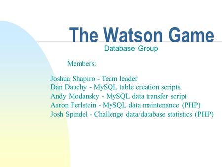 The Watson Game Database Group Members: Joshua Shapiro - Team leader Dan Dauchy - MySQL table creation scripts Andy Modansky - MySQL data transfer script.