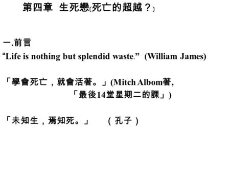 第四章 生死戀﹝死亡的超越？﹞ 一. 前言 “Life is nothing but splendid waste ﹒ ” (William James) 「學會死亡，就會活著。」 (Mitch Albom 著, 「最後 14 堂星期二的課」 ) 「未知生，焉知死。」 （孔子）