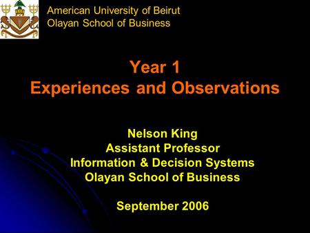 American University of Beirut Olayan School of Business Year 1 Experiences and Observations Nelson King Assistant Professor Information & Decision Systems.