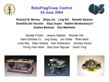 RoboFlag/Coop Control 24 June 2004 Richard M. Murray Zhipu Jin Ling Shi Demetri Spanos Domitilla Del Vecchio Vijay Gupta Raktim Bhattacharya? Andrea Bertozzi.