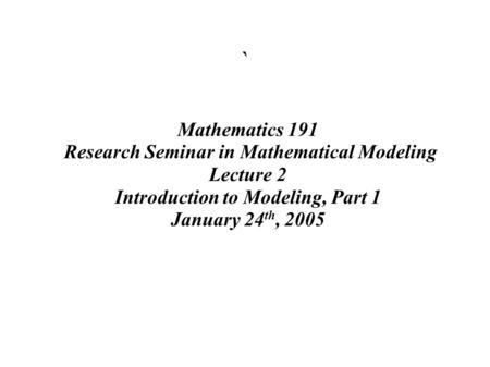 ` Mathematics 191 Research Seminar in Mathematical Modeling Lecture 2 Introduction to Modeling, Part 1 January 24 th, 2005.