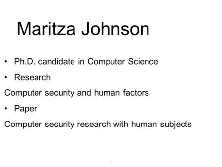 1 Maritza Johnson Ph.D. candidate in Computer Science Research Computer security and human factors Paper Computer security research with human subjects.