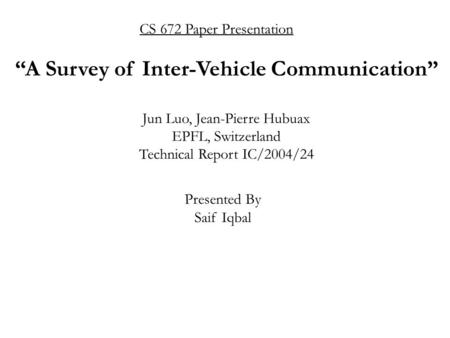 CS 672 Paper Presentation Presented By Saif Iqbal “A Survey of Inter-Vehicle Communication” Jun Luo, Jean-Pierre Hubuax EPFL, Switzerland Technical Report.