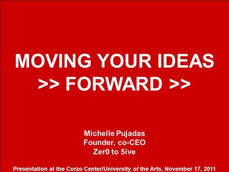 1 MOVING YOUR IDEAS >> FORWARD >> Michelle Pujadas Founder, co-CEO Zer0 to 5ive Presentation at the Corzo Center/University of the Arts, November 17, 2011.