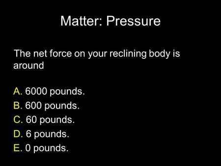 Matter: Pressure The net force on your reclining body is around A. 6000 pounds. B. 600 pounds. C. 60 pounds. D. 6 pounds. E. 0 pounds.