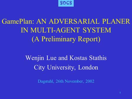 SOCS 1 GamePlan: AN ADVERSARIAL PLANER IN MULTI-AGENT SYSTEM (A Preliminary Report) Wenjin Lue and Kostas Stathis City University, London Dagstuhl, 26th.