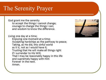 The Serenity Prayer God grant me the serenity to accept the things I cannot change; courage to change the things I can; and wisdom to know the difference.