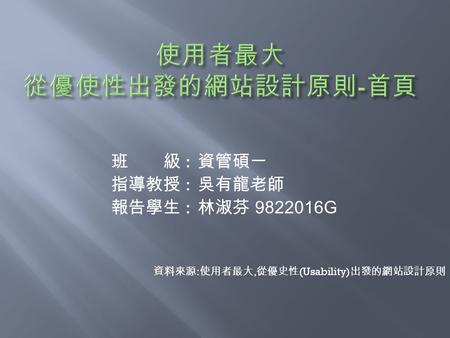 班 級 : 資管碩一 指導教授 : 吳有龍老師 報告學生 : 林淑芬 9822016G 資料來源 : 使用者最大, 從優史性 (Usability) 出發的網站設計原則.