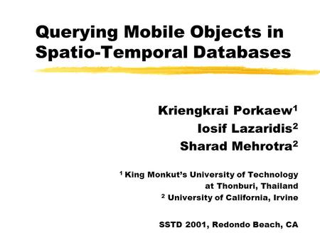 Querying Mobile Objects in Spatio-Temporal Databases Kriengkrai Porkaew 1 Iosif Lazaridis 2 Sharad Mehrotra 2 1 King Monkut’s University of Technology.