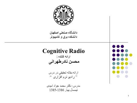 1 دانشگاه صنعتي اصفهان دانشكده برق و كامپيوتر Cognitive Radio ارائه کننده : محسن نادرطهرانی ارائه مقاله تحقيقي در درس “ رادیو نرم افزاری ” مدرس: دکتر محمد.