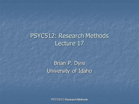 PSYC512: Research Methods PSYC512: Research Methods Lecture 17 Brian P. Dyre University of Idaho.