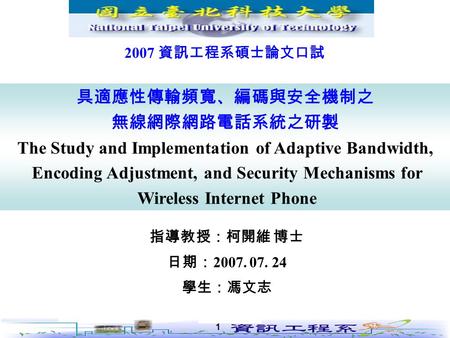 1 指導教授：柯開維 博士 日期： 2007. 07. 24 學生：馮文志 具適應性傳輸頻寬、編碼與安全機制之 無線網際網路電話系統之研製 The Study and Implementation of Adaptive Bandwidth, Encoding Adjustment, and Security.