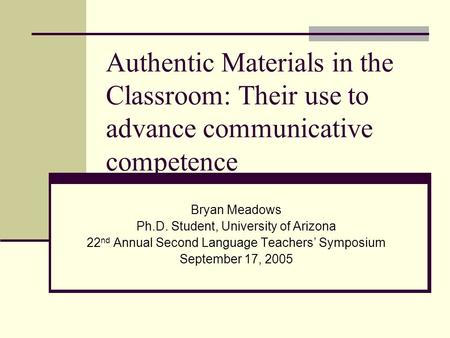 Authentic Materials in the Classroom: Their use to advance communicative competence Bryan Meadows Ph.D. Student, University of Arizona 22 nd Annual Second.