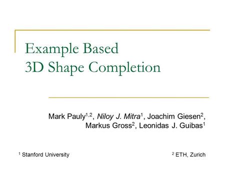 Example Based 3D Shape Completion Mark Pauly 1,2, Niloy J. Mitra 1, Joachim Giesen 2, Markus Gross 2, Leonidas J. Guibas 1 1 Stanford University 2 ETH,