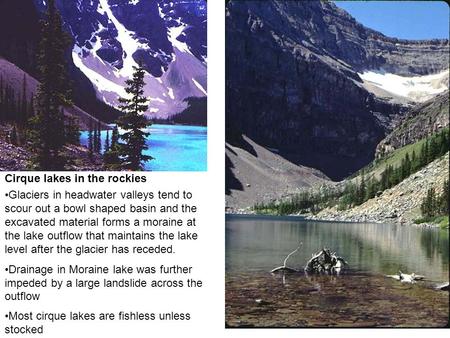 Cirque lakes in the rockies Glaciers in headwater valleys tend to scour out a bowl shaped basin and the excavated material forms a moraine at the lake.