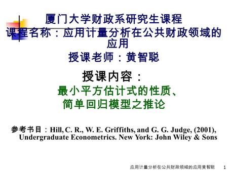 1 应用计量分析在公共财政领域的应用黄智聪 厦门大学财政系研究生课程 课程名称：应用计量分析在公共财政领域的 应用 授课老师：黄智聪 授课内容： 最小平方估计式的性质、 简单回归模型之推论 参考书目： Hill, C. R., W. E. Griffiths, and G. G. Judge, (2001),