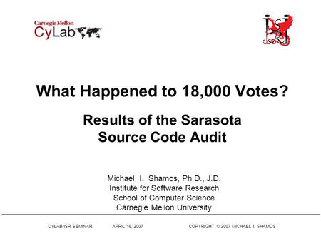 CYLAB/ISR SEMINAR APRIL 16, 2007 COPYRIGHT © 2007 MICHAEL I. SHAMOS What Happened to 18,000 Votes? Results of the Sarasota Source Code Audit Michael I.