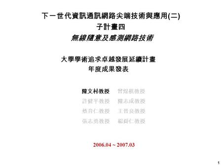 1 大學學術追求卓越發展延續計畫 年度成果發表 2006.04 ~ 2007.03 下一世代資訊通訊網路尖端技術與應用 ( 二 ) 子計畫四 無線隨意及感測網路技術 陳文村教授 曾煜棋教授 許健平教授 陳志成教授 蔡育仁教授 王晉良教授 張志勇教授 楊舜仁教授.