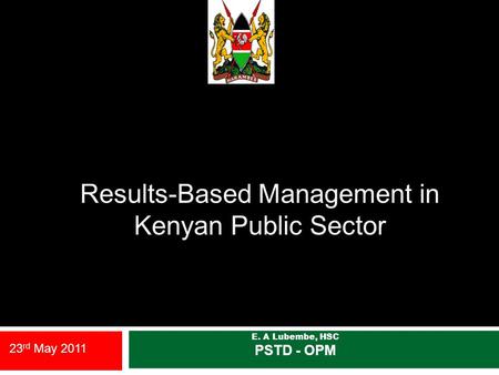 Results-Based Management in Kenyan Public Sector E. A Lubembe, HSC PSTD - OPM 23 rd May 2011.