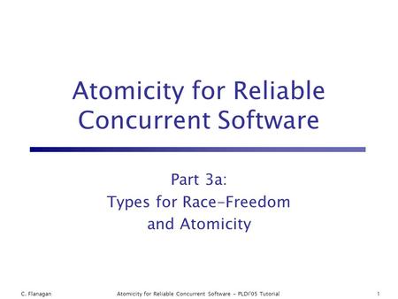 C. FlanaganAtomicity for Reliable Concurrent Software - PLDI'05 Tutorial1 Atomicity for Reliable Concurrent Software Part 3a: Types for Race-Freedom and.