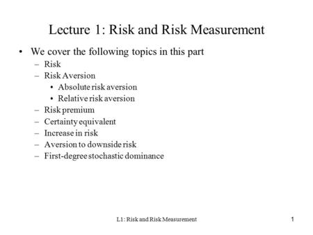 L1: Risk and Risk Measurement1 Lecture 1: Risk and Risk Measurement We cover the following topics in this part –Risk –Risk Aversion Absolute risk aversion.