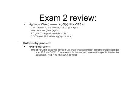 Exam 2 review: Ag + (aq) + Cl - (aq) -------> AgCl(s)  H = -65.5 kJ Calculate  H for the formation of 2.5 g of AgCl MW. 143.319 g/mol (AgCl). 2.5 g/143.319.