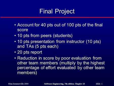 ©Ian Sommerville 2004Software Engineering, 7th edition. Chapter 23 Slide 1 Final Project Account for 40 pts out of 100 pts of the final score 10 pts from.