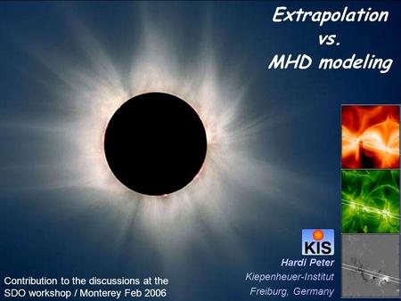 Extrapolation vs. MHD modeling Hardi Peter Kiepenheuer-Institut Freiburg, Germany Contribution to the discussions at the SDO workshop / Monterey Feb 2006.