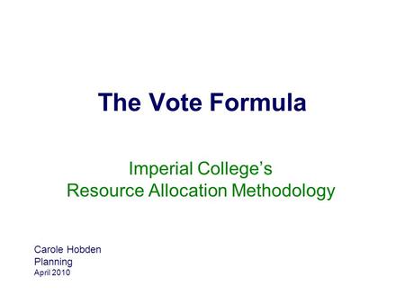 The Vote Formula Imperial College’s Resource Allocation Methodology Carole Hobden Planning April 2010.