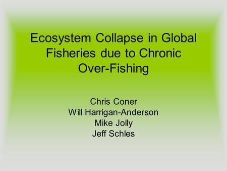 Ecosystem Collapse in Global Fisheries due to Chronic Over-Fishing Chris Coner Will Harrigan-Anderson Mike Jolly Jeff Schles.