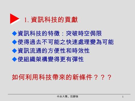 中央大學。范錚強 1 1. 資訊科技的貢獻  資訊科技的特徵：突破時空侷限  使得過去不可能之快速處理變為可能  資訊流通的方便性和時效性  使組織架構變得更有彈性 如何利用科技帶來的新條件？？？