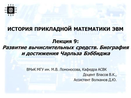 ИСТОРИЯ ПРИКЛАДНОЙ МАТЕМАТИКИ ЭВМ Лекция 9: Развитие вычислительных средств. Биография и достижения Чарльза Бэббиджа ВМиК МГУ им. М.В. Ломоносова, Кафедра.