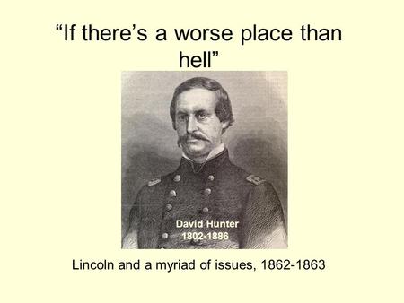 “If there’s a worse place than hell” Lincoln and a myriad of issues, 1862-1863 David Hunter 1802-1886.