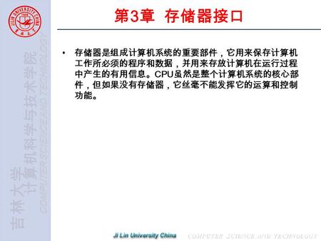 计算机科学与技术学院 COMPUTER SCIENCE AND TECHNOLOGY 吉林大学 第 3 章 存储器接口 存储器是组成计算机系统的重要部件，它用来保存计算机 工作所必须的程序和数据，并用来存放计算机在运行过程 中产生的有用信息。 CPU 虽然是整个计算机系统的核心部 件，但如果没有存储器，它丝毫不能发挥它的运算和控制.