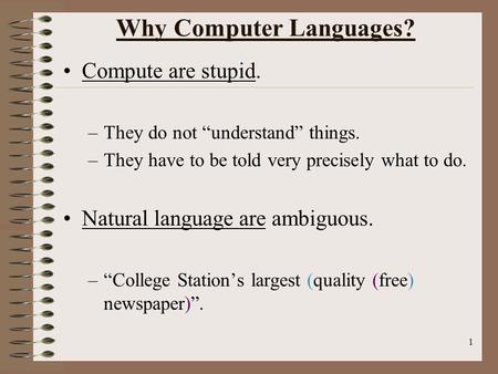 1 Why Computer Languages? Compute are stupid. –They do not “understand” things. –They have to be told very precisely what to do. Natural language are ambiguous.