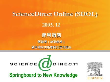 Springboard to New Knowledge ScienceDirect Online (SDOL) 使用指南 何淑琴（培训经理） 爱思唯尔出版集团北京代表处 使用指南 何淑琴（培训经理） 爱思唯尔出版集团北京代表处 2005. 12.