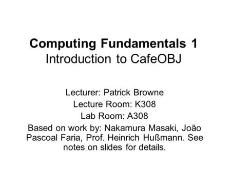 Computing Fundamentals 1 Introduction to CafeOBJ Lecturer: Patrick Browne Lecture Room: K308 Lab Room: A308 Based on work by: Nakamura Masaki, João Pascoal.