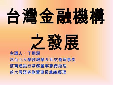 台灣金融機構 之發展 主講人：丁桐源 現台北大學經濟學系系友會理事長 前萬通銀行常務董事兼總經理 前大展證券副董事長兼總經理.