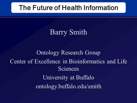 The Future of Health Information Barry Smith Ontology Research Group Center of Excellence in Bioinformatics and Life Sciences University at Buffalo ontology.buffalo.edu/smith.