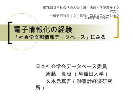 電子情報化の経験 「社会学文献情報データベース」にみる 日本社会学会データベース委員 周藤 真也 （早稲田大学） 久木元真吾（㈶家計経済研究 所） 第 78 回日本社会学会大会（於・法政大学多摩キャン パス） 一般研究報告（２）情報・コミュニケーション 2005 年 10 月 22 日.