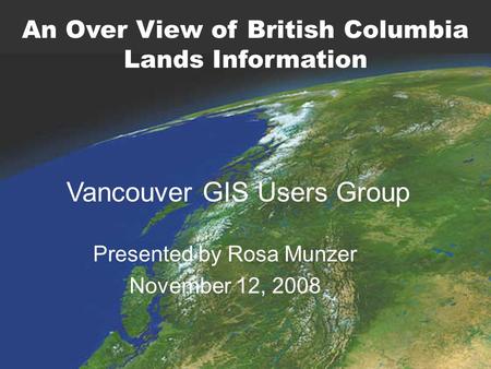 Presented by Rosa Munzer November 12, 2008 Vancouver GIS Users Group An Over View of British Columbia Lands Information.