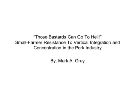 “Those Bastards Can Go To Hell!” Small-Farmer Resistance To Vertical Integration and Concentration in the Pork Industry By, Mark A. Gray.