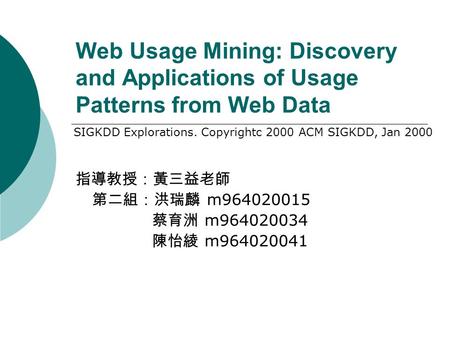 Web Usage Mining: Discovery and Applications of Usage Patterns from Web Data 指導教授：黃三益老師 第二組：洪瑞麟 m964020015 蔡育洲 m964020034 陳怡綾 m964020041 SIGKDD Explorations.