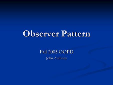 Observer Pattern Fall 2005 OOPD John Anthony. What is a Pattern? “Each pattern describes a problem which occurs over and over again in our environment,