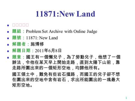 1 11871:New Land ★★★★☆ 題組： Problem Set Archive with Online Judge 題號： 11871: New Land 解題者：施博修 解題日期： 2011 年 6 月 8 日 題意：國王有一個懶兒子，為了勞動兒子，他想了一個 辦法，令他在某天早上開始走路，直到太陽下山前，靠.